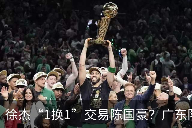 徐杰“1换1”交易陈国豪？广东队迎来重大利好，保底总决赛