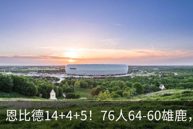 恩比德14+4+5！76人64-60雄鹿，看数据：他是头号功臣！