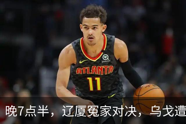 晚7点半，辽厦冤家对决，乌戈遭遇用人荒，王博力拼终结辽篮4连胜