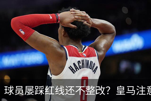 球员屡踩红线还不整改？皇马注意，你们正在透支中国市场最后耐心