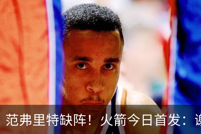 范弗里特缺阵！火箭今日首发：谢泼德、阿门、杜兰特、小贾、申京