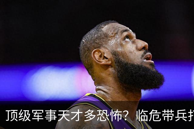 顶级军事天才多恐怖？临危带兵打败十倍敌军，伟人评价：千古一人