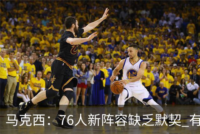 马克西：76人新阵容缺乏默契 有时连詹姆斯&韦德是否换防都不清楚